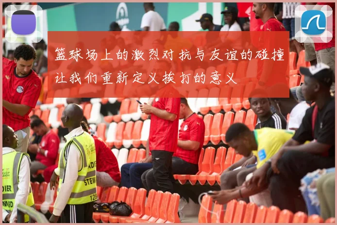 篮球场上的激烈对抗与友谊的碰撞让我们重新定义挨打的意义
