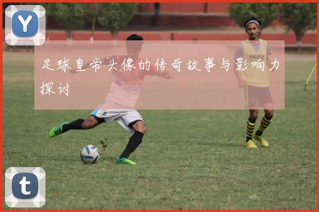 足球皇帝头像的传奇故事与影响力探讨